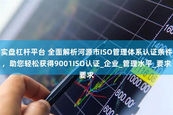 实盘杠杆平台 全面解析河源市ISO管理体系认证条件，助您轻松获得9001ISO认证_企业_管理水平_要求