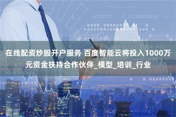 在线配资炒股开户服务 百度智能云将投入1000万元资金扶持合作伙伴_模型_培训_行业
