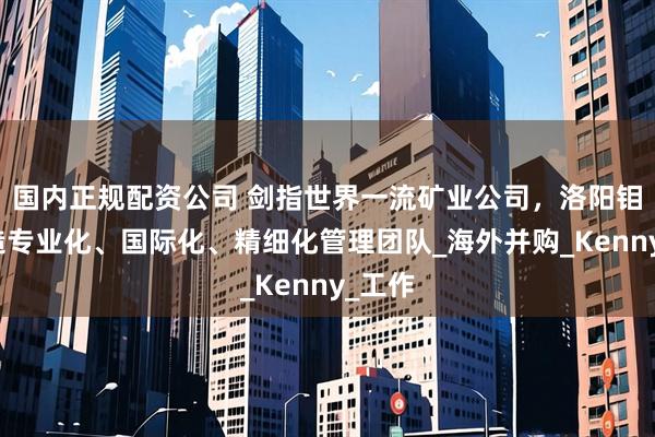 国内正规配资公司 剑指世界一流矿业公司，洛阳钼业打造专业化、国际化、精细化管理团队_海外并购_Kenny_工作