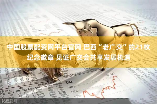中国股票配资网平台官网 巴西“老广交”的21枚纪念徽章 见证广交会共享发展机遇