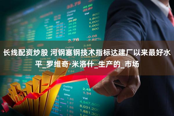 长线配资炒股 河钢塞钢技术指标达建厂以来最好水平_罗维奇·米洛什_生产的_市场