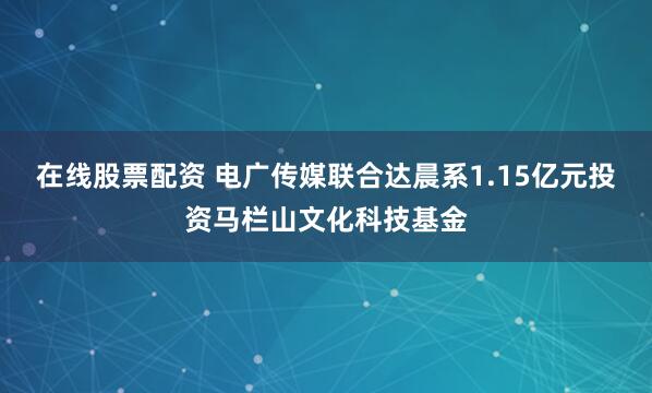 在线股票配资 电广传媒联合达晨系1.15亿元投资马栏山文化科技基金