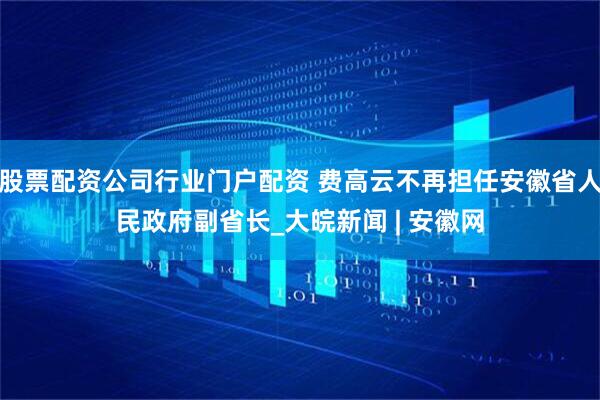 股票配资公司行业门户配资 费高云不再担任安徽省人民政府副省长_大皖新闻 | 安徽网
