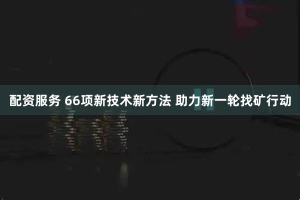 配资服务 66项新技术新方法 助力新一轮找矿行动