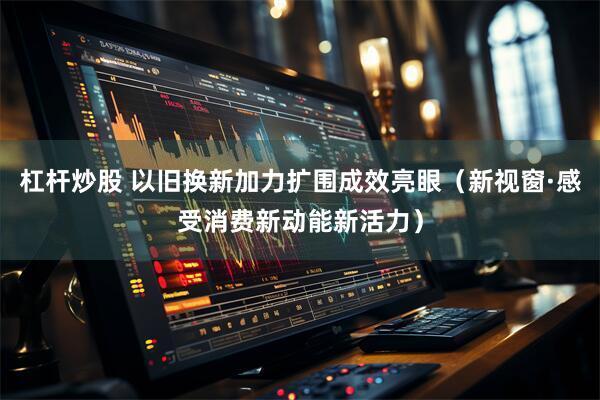 杠杆炒股 以旧换新加力扩围成效亮眼（新视窗·感受消费新动能新活力）