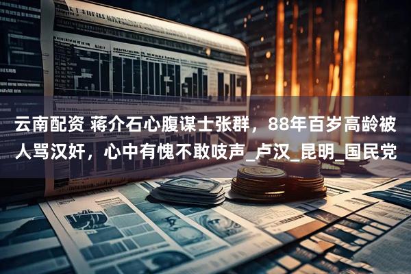 云南配资 蒋介石心腹谋士张群，88年百岁高龄被人骂汉奸，心中有愧不敢吱声_卢汉_昆明_国民党