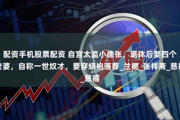 配资手机股票配资 自宫太监小德张，退休后娶四个老婆，自称一世奴才，要穿蟒袍落葬_兰德_张祥斋_慈禧