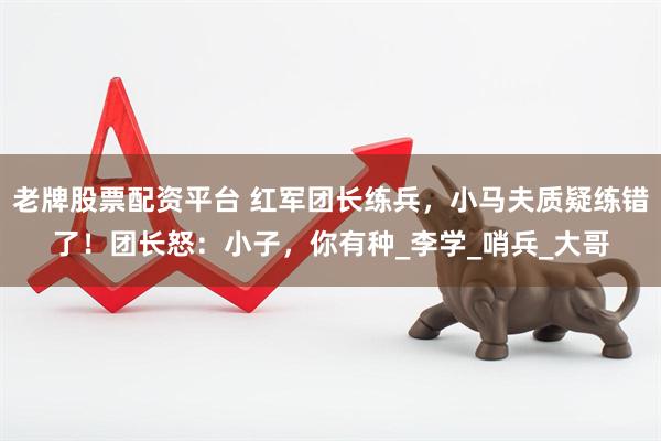 老牌股票配资平台 红军团长练兵，小马夫质疑练错了！团长怒：小子，你有种_李学_哨兵_大哥