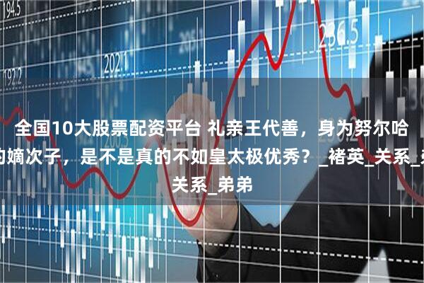 全国10大股票配资平台 礼亲王代善，身为努尔哈赤的嫡次子，是不是真的不如皇太极优秀？_褚英_关系_弟弟