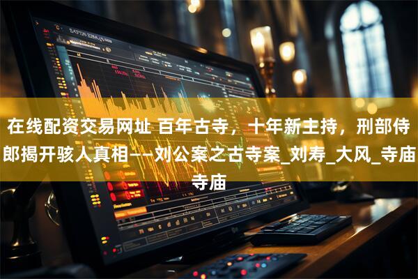 在线配资交易网址 百年古寺，十年新主持，刑部侍郎揭开骇人真相——刘公案之古寺案_刘寿_大风_寺庙