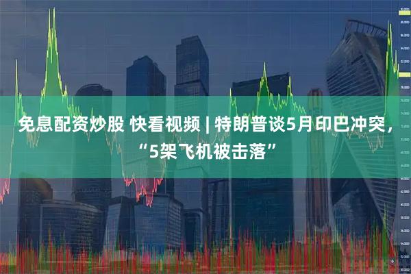 免息配资炒股 快看视频 | 特朗普谈5月印巴冲突，“5架飞机被击落”