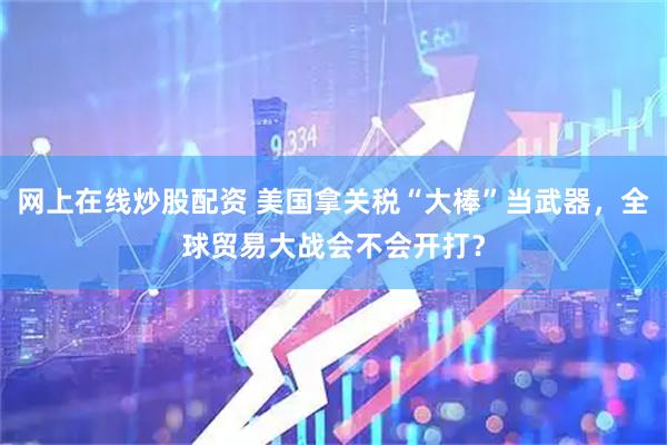 网上在线炒股配资 美国拿关税“大棒”当武器，全球贸易大战会不会开打？