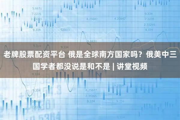 老牌股票配资平台 俄是全球南方国家吗？俄美中三国学者都没说是和不是 | 讲堂视频