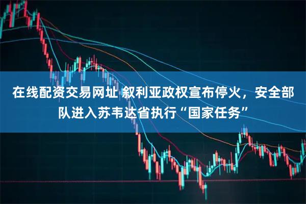 在线配资交易网址 叙利亚政权宣布停火，安全部队进入苏韦达省执行“国家任务”