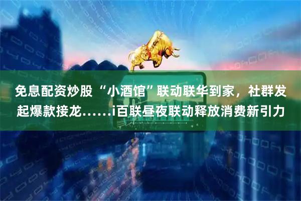 免息配资炒股 “小酒馆”联动联华到家，社群发起爆款接龙……i百联昼夜联动释放消费新引力