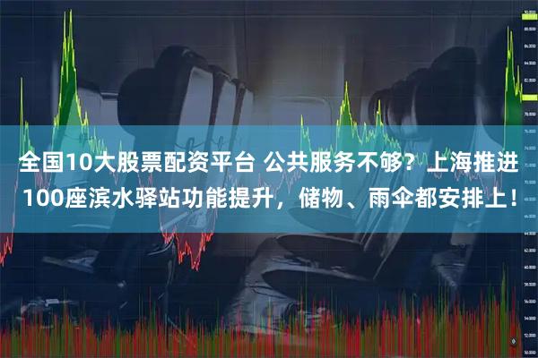 全国10大股票配资平台 公共服务不够？上海推进100座滨水驿站功能提升，储物、雨伞都安排上！