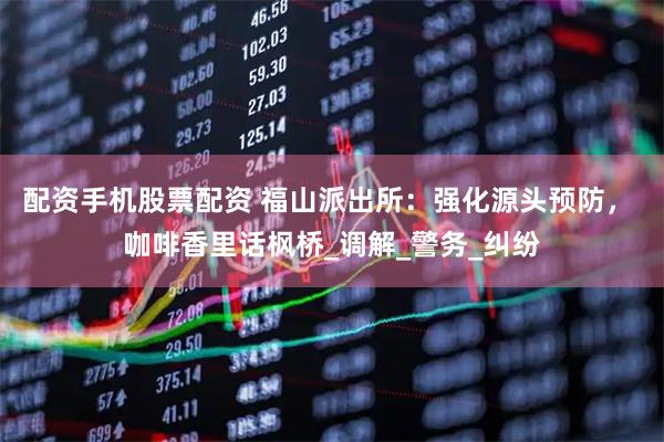 配资手机股票配资 福山派出所：强化源头预防， 咖啡香里话枫桥_调解_警务_纠纷