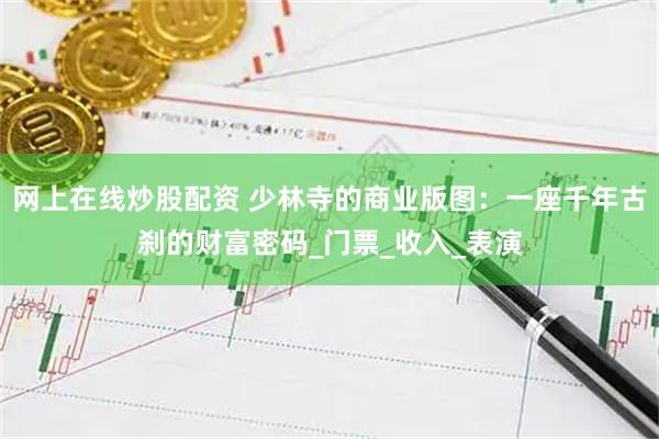 网上在线炒股配资 少林寺的商业版图：一座千年古刹的财富密码_门票_收入_表演