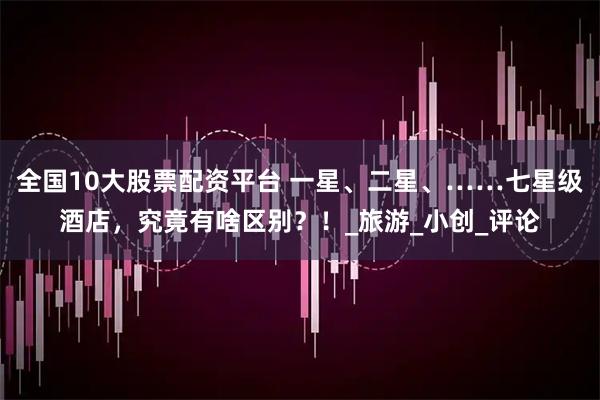 全国10大股票配资平台 一星、二星、……七星级酒店，究竟有啥区别？！_旅游_小创_评论