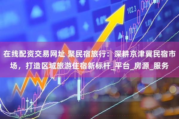 在线配资交易网址 聚民宿旅行：深耕京津冀民宿市场，打造区域旅游住宿新标杆_平台_房源_服务