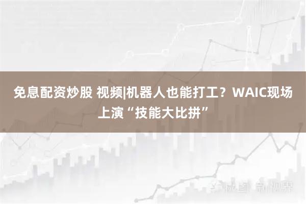 免息配资炒股 视频|机器人也能打工？WAIC现场上演“技能大比拼”