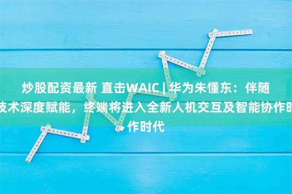 炒股配资最新 直击WAIC | 华为朱懂东：伴随AI技术深度赋能，终端将进入全新人机交互及智能协作时代