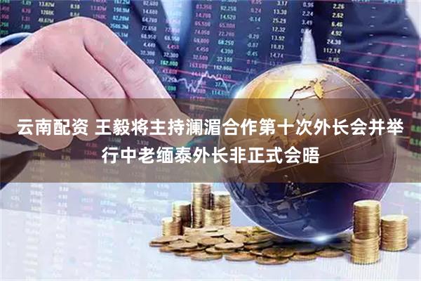 云南配资 王毅将主持澜湄合作第十次外长会并举行中老缅泰外长非正式会晤