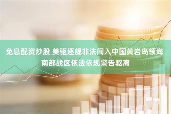 免息配资炒股 美驱逐舰非法闯入中国黄岩岛领海 南部战区依法依规警告驱离