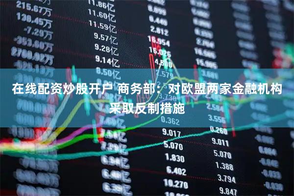 在线配资炒股开户 商务部：对欧盟两家金融机构采取反制措施
