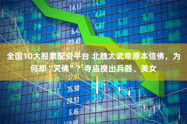 全国10大股票配资平台 北魏太武帝原本信佛，为何却“灭佛”？寺庙搜出兵器、美女