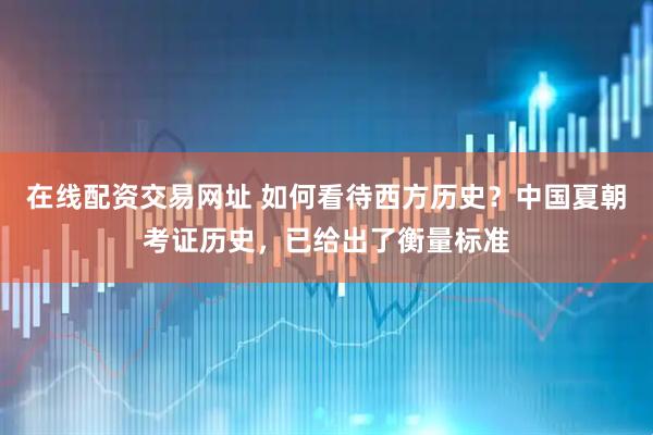 在线配资交易网址 如何看待西方历史？中国夏朝考证历史，已给出了衡量标准