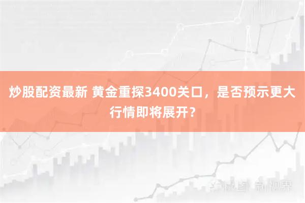 炒股配资最新 黄金重探3400关口，是否预示更大行情即将展开？