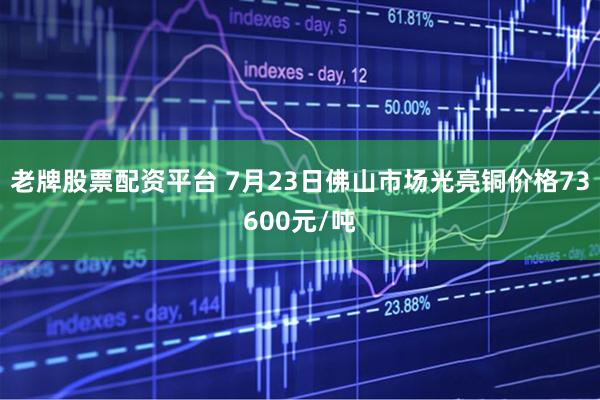 老牌股票配资平台 7月23日佛山市场光亮铜价格73600元/吨