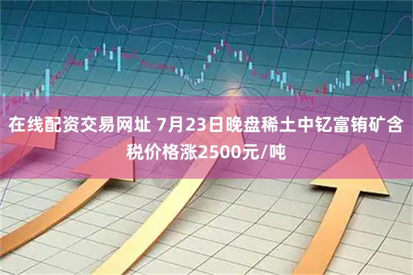 在线配资交易网址 7月23日晚盘稀土中钇富铕矿含税价格涨2500元/吨